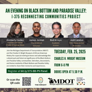 flyer for the evening on black bottom and paradise valley event. The Michigan Department of Transportation (MDOT) and the Charles H. Wright Museum of African American History invites you to a special evening to honor and acknowledge the social, environmental, cultural past and historical significance of the Black Bottom and Paradise Valley communities. This event will create opportunities for descendants and former residents of Black Bottom and Paradise Valley to share their memories and experiences. Event Details: What: Panel discussion and community stories When: 6-8 p.m. Tuesday, Feb. 25 (doors open at 5:30 p.m.) Where: Charles H. Wright Museum of African American History, 315 E. Warren Ave., Detroit, MI 48201 RSVP: This event is free and open to the public. Please register at bit.ly/375-BB-PV-Panel. Parking: Paid street parking and lot parking is available around the venue, a parking map has been attached. Event Highlights: Panel includes Jamon Jordan (City of Detroit historian), Rod Arroyo (academic scholar), and Kimberly Cooley (founder and owner, a Taste of Hastings Street), and moderator Josh Landon (FOX 2 News anchor). Hear personal stories from Detroit residents who have connections to these neighborhoods. Connect with others in the community to share and preserve this important history. Space for this event is limited and filling up quickly. Due to the limited amount of seats, we cannot guarantee space for unregistered attendees. Please register at the link above to guarantee your seat today! Additional project details are available at www.Michigan.gov/I375. If you have any questions or concerns, please do not hesitate to contact us.